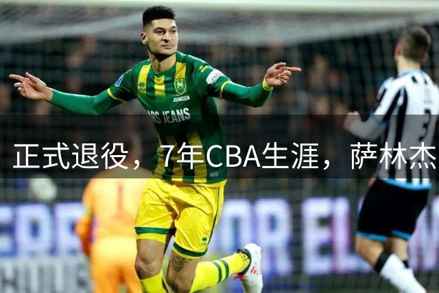 正式退役，7年CBA生涯，萨林杰赚到多少钱？朱芳雨300万引援白费
